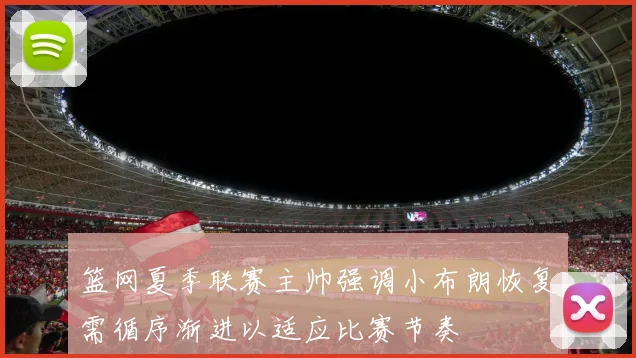 篮网夏季联赛主帅强调小布朗恢复需循序渐进以适应比赛节奏