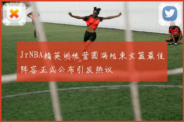 JrNBA精英训练营圆满结束女篮最佳阵容正式公布引发热议