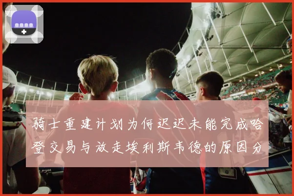 骑士重建计划为何迟迟未能完成哈登交易与放走埃利斯韦德的原因分析