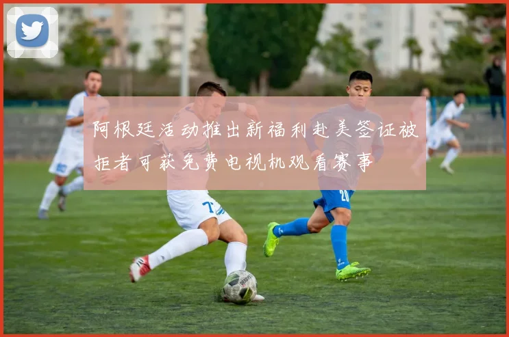 阿根廷活动推出新福利赴美签证被拒者可获免费电视机观看赛事