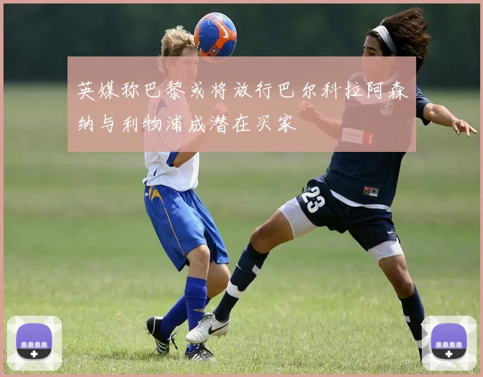 英媒称巴黎或将放行巴尔科拉阿森纳与利物浦成潜在买家