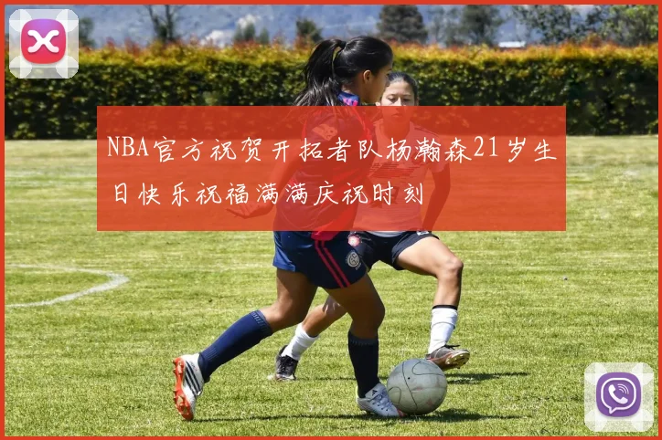 NBA官方祝贺开拓者队杨瀚森21岁生日快乐祝福满满庆祝时刻