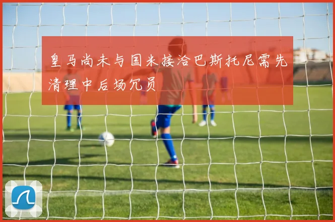 皇马尚未与国米接洽巴斯托尼需先清理中后场冗员
