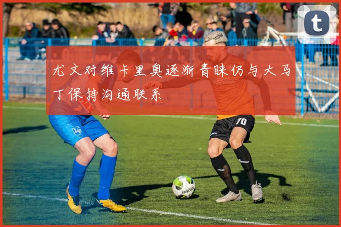尤文对维卡里奥逐渐青睐仍与大马丁保持沟通联系