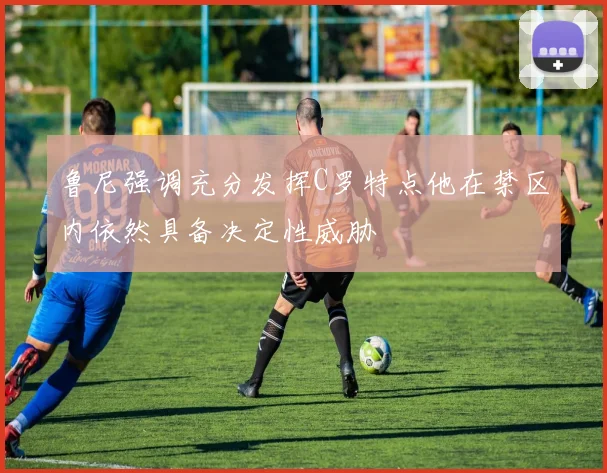 鲁尼强调充分发挥C罗特点他在禁区内依然具备决定性威胁