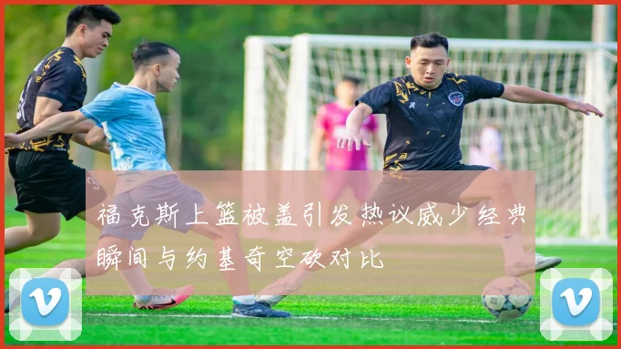 福克斯上篮被盖引发热议威少经典瞬间与约基奇空砍对比